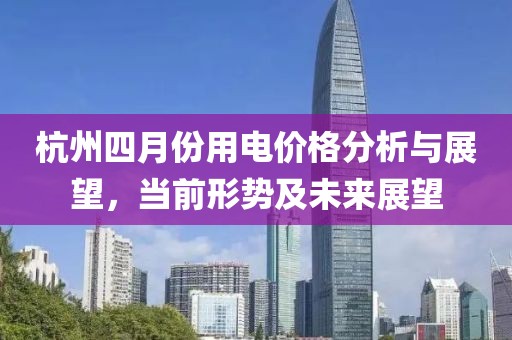 杭州四月份用电价格分析与展望，当前形势及未来展望