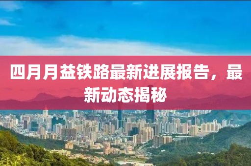 四月月益铁路最新进展报告，最新动态揭秘