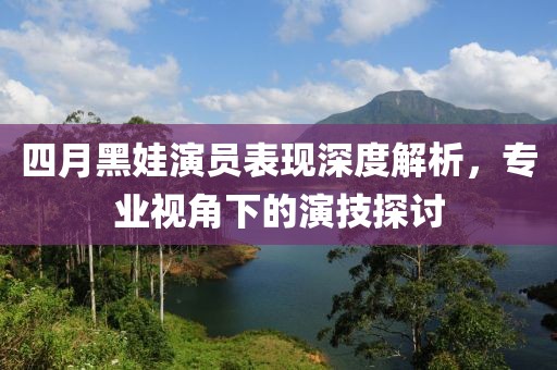 四月黑娃演员表现深度解析，专业视角下的演技探讨