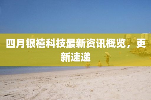 四月银禧科技最新资讯概览，更新速递