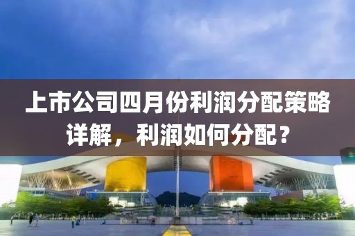 上市公司四月份利润分配策略详解，利润如何分配？