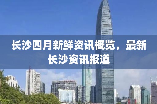 长沙四月新鲜资讯概览，最新长沙资讯报道