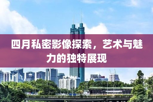 四月私密影像探索，艺术与魅力的独特展现