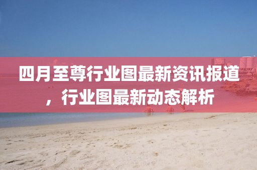 四月至尊行业图最新资讯报道，行业图最新动态解析