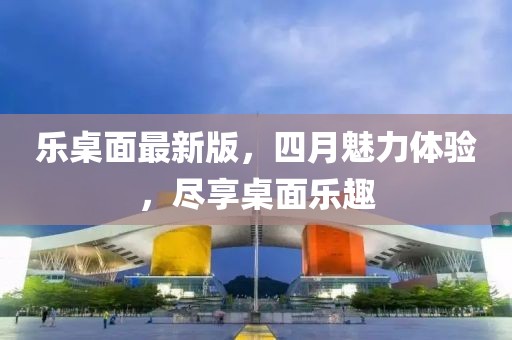 乐桌面最新版，四月魅力体验，尽享桌面乐趣