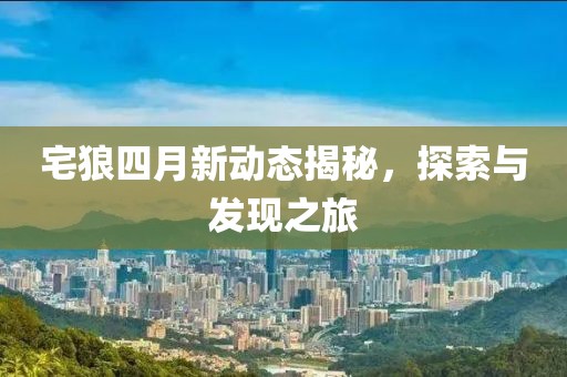 宅狼四月新动态揭秘，探索与发现之旅
