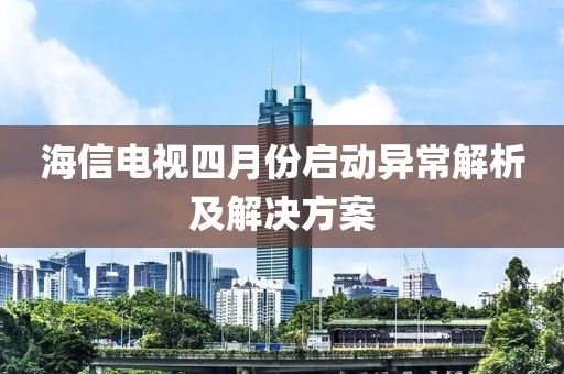 海信电视四月份启动异常解析及解决方案