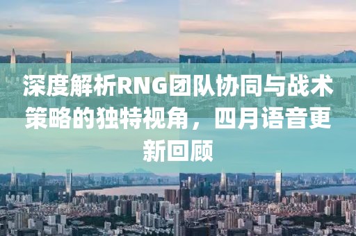 深度解析RNG团队协同与战术策略的独特视角，四月语音更新回顾