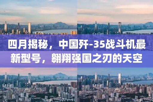 四月揭秘，中国歼-35战斗机最新型号，翱翔强国之刃的天空