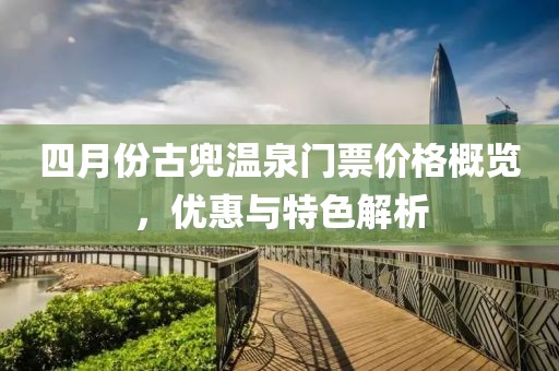 四月份古兜温泉门票价格概览，优惠与特色解析