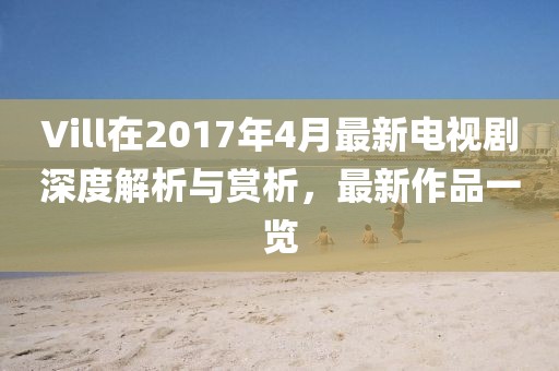 Vill在2017年4月最新电视剧深度解析与赏析，最新作品一览