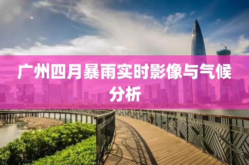 广州四月暴雨实时影像与气候分析