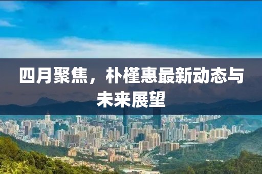 四月聚焦，朴槿惠最新动态与未来展望