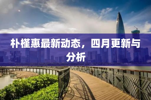 朴槿惠最新动态，四月更新与分析