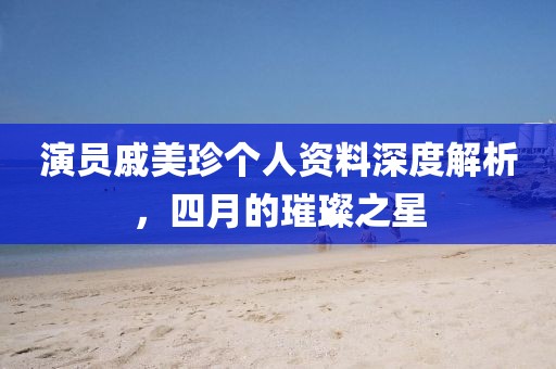 演员戚美珍个人资料深度解析，四月的璀璨之星
