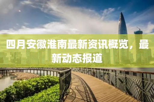 四月安徽淮南最新资讯概览，最新动态报道