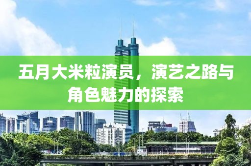 五月大米粒演员，演艺之路与角色魅力的探索