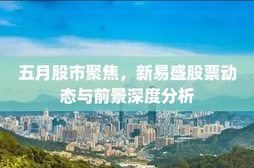 五月股市聚焦，新易盛股票动态与前景深度分析