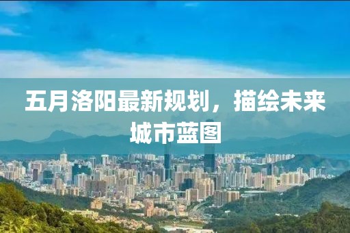 五月洛阳最新规划，描绘未来城市蓝图