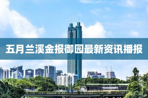五月兰溪金报御园最新资讯播报