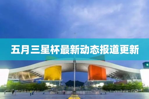 五月三星杯最新动态报道更新