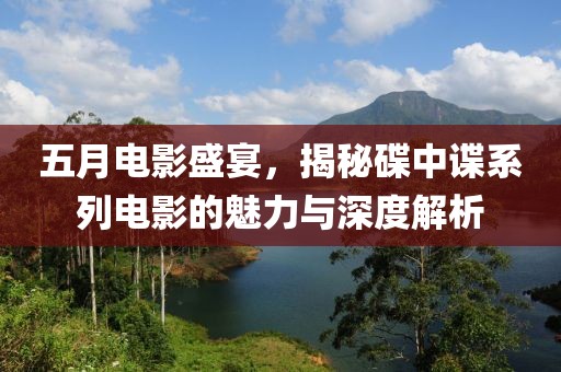五月电影盛宴，揭秘碟中谍系列电影的魅力与深度解析