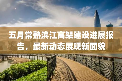 五月常熟滨江高架建设进展报告，最新动态展现新面貌