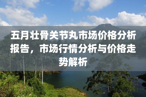 五月壮骨关节丸市场价格分析报告，市场行情分析与价格走势解析
