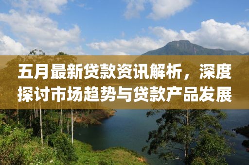 五月最新贷款资讯解析，深度探讨市场趋势与贷款产品发展