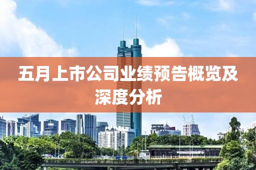 五月上市公司业绩预告概览及深度分析
