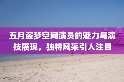 五月盗梦空间演员的魅力与演技展现，独特风采引人注目