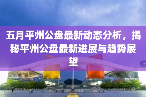 五月平州公盘最新动态分析，揭秘平州公盘最新进展与趋势展望