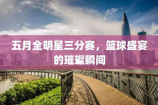 五月全明星三分赛，篮球盛宴的璀璨瞬间