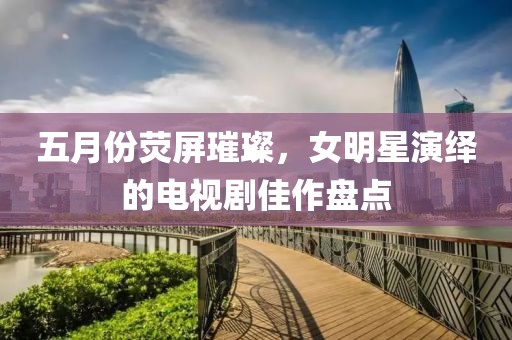 五月份荧屏璀璨，女明星演绎的电视剧佳作盘点