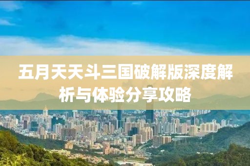 五月天天斗三国破解版深度解析与体验分享攻略