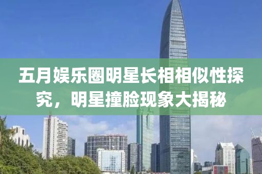 五月娱乐圈明星长相相似性探究，明星撞脸现象大揭秘
