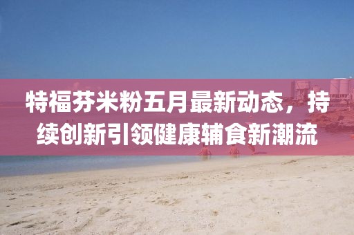 特福芬米粉五月最新动态，持续创新引领健康辅食新潮流