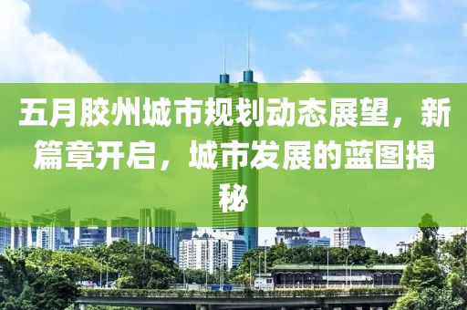 五月胶州城市规划动态展望，新篇章开启，城市发展的蓝图揭秘