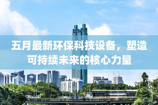 五月最新环保科技设备，塑造可持续未来的核心力量