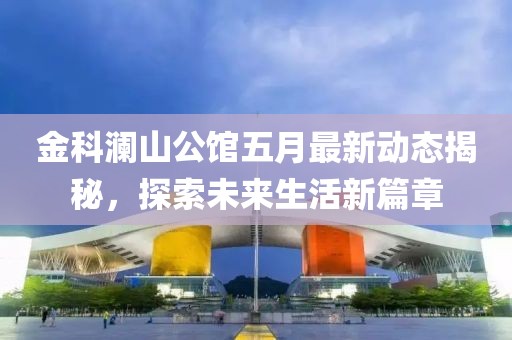 金科澜山公馆五月最新动态揭秘，探索未来生活新篇章