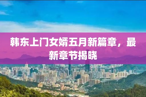韩东上门女婿五月新篇章，最新章节揭晓