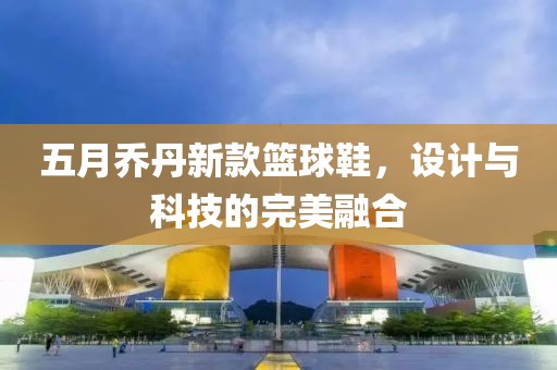 五月乔丹新款篮球鞋，设计与科技的完美融合