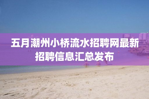 五月潮州小桥流水招聘网最新招聘信息汇总发布