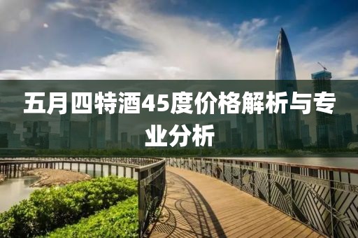 五月四特酒45度价格解析与专业分析