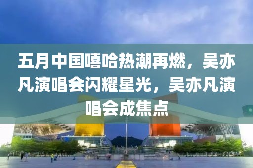 五月中国嘻哈热潮再燃，吴亦凡演唱会闪耀星光，吴亦凡演唱会成焦点