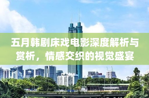 五月韩剧床戏电影深度解析与赏析，情感交织的视觉盛宴