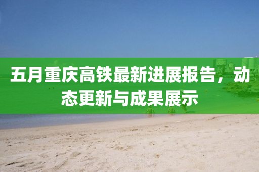 五月重庆高铁最新进展报告，动态更新与成果展示