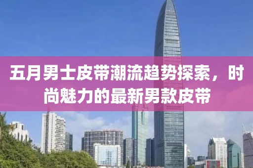 五月男士皮带潮流趋势探索，时尚魅力的最新男款皮带