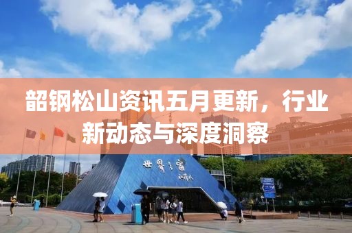 韶钢松山资讯五月更新，行业新动态与深度洞察