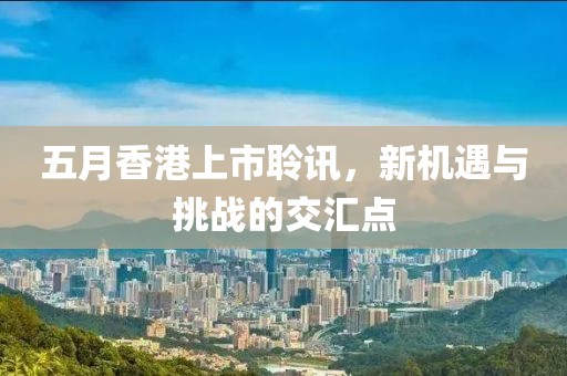 五月香港上市聆讯，新机遇与挑战的交汇点